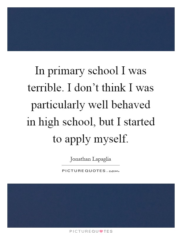 In primary school I was terrible. I don't think I was particularly well behaved in high school, but I started to apply myself Picture Quote #1