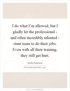 I do what I’m allowed, but I gladly let the professional - and often incredibly talented - stunt team to do their jobs. Even with all their training, they still get hurt Picture Quote #1