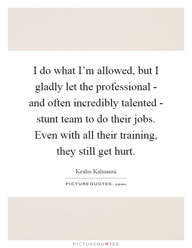 I do what I'm allowed, but I gladly let the professional - and often incredibly talented - stunt team to do their jobs. Even with all their training, they still get hurt Picture Quote #1