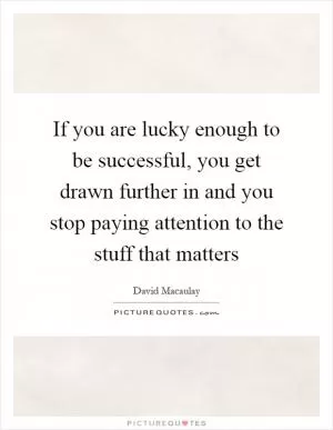 If you are lucky enough to be successful, you get drawn further in and you stop paying attention to the stuff that matters Picture Quote #1
