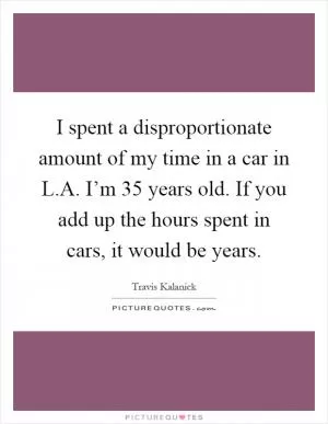 I spent a disproportionate amount of my time in a car in L.A. I’m 35 years old. If you add up the hours spent in cars, it would be years Picture Quote #1