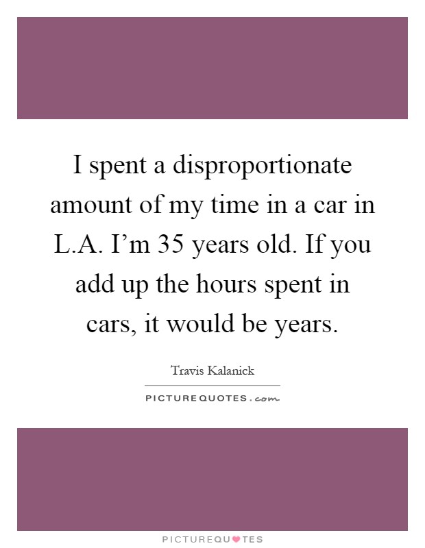 I spent a disproportionate amount of my time in a car in L.A. I'm 35 years old. If you add up the hours spent in cars, it would be years Picture Quote #1