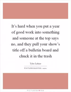 It’s hard when you put a year of good work into something and someone at the top says no, and they pull your show’s title off a bulletin board and chuck it in the trash Picture Quote #1