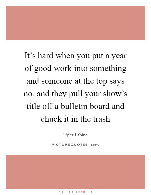 It's hard when you put a year of good work into something and someone at the top says no, and they pull your show's title off a bulletin board and chuck it in the trash Picture Quote #1