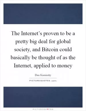 The Internet’s proven to be a pretty big deal for global society, and Bitcoin could basically be thought of as the Internet, applied to money Picture Quote #1