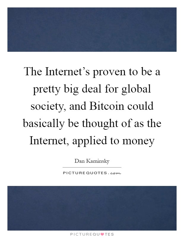 The Internet's proven to be a pretty big deal for global society, and Bitcoin could basically be thought of as the Internet, applied to money Picture Quote #1