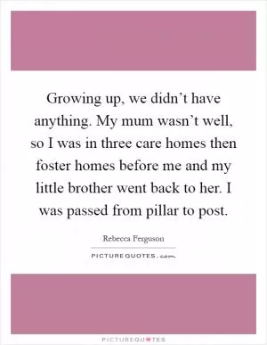 Growing up, we didn’t have anything. My mum wasn’t well, so I was in three care homes then foster homes before me and my little brother went back to her. I was passed from pillar to post Picture Quote #1