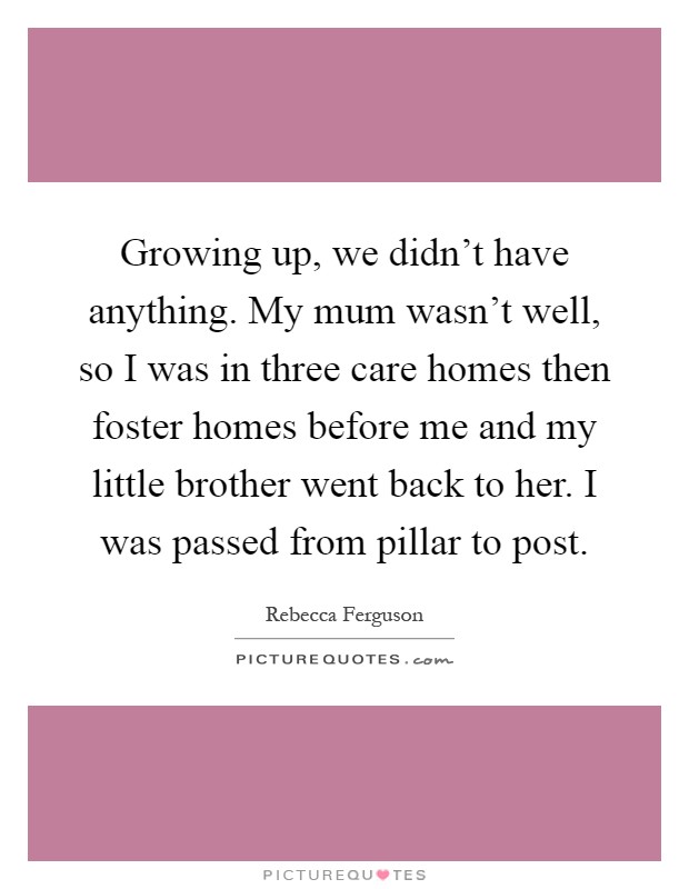 Growing up, we didn't have anything. My mum wasn't well, so I was in three care homes then foster homes before me and my little brother went back to her. I was passed from pillar to post Picture Quote #1