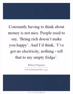 Constantly having to think about money is not nice. People used to say, ‘Being rich doesn’t make you happy’. And I’d think, ‘I’ve got no electricity, nothing - tell that to my empty fridge’ Picture Quote #1