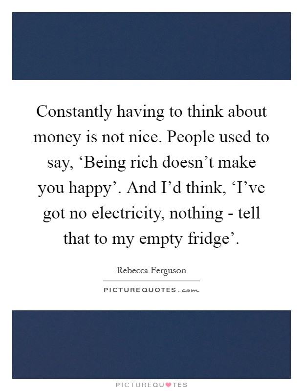 Constantly having to think about money is not nice. People used to say, ‘Being rich doesn't make you happy'. And I'd think, ‘I've got no electricity, nothing - tell that to my empty fridge' Picture Quote #1