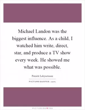 Michael Landon was the biggest influence. As a child, I watched him write, direct, star, and produce a TV show every week. He showed me what was possible Picture Quote #1