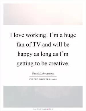 I love working! I’m a huge fan of TV and will be happy as long as I’m getting to be creative Picture Quote #1