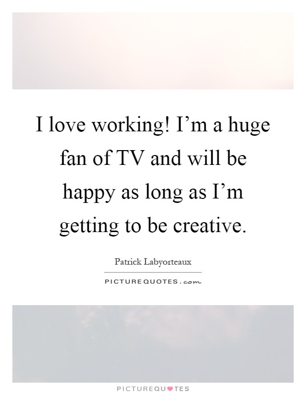 I love working! I'm a huge fan of TV and will be happy as long as I'm getting to be creative Picture Quote #1
