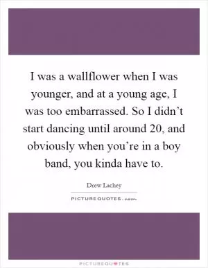 I was a wallflower when I was younger, and at a young age, I was too embarrassed. So I didn’t start dancing until around 20, and obviously when you’re in a boy band, you kinda have to Picture Quote #1