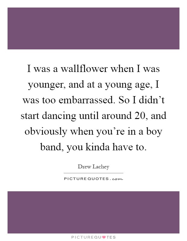 I was a wallflower when I was younger, and at a young age, I was too embarrassed. So I didn't start dancing until around 20, and obviously when you're in a boy band, you kinda have to Picture Quote #1
