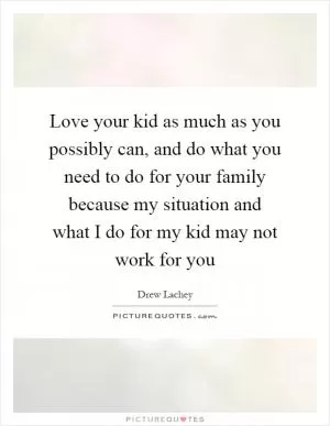 Love your kid as much as you possibly can, and do what you need to do for your family because my situation and what I do for my kid may not work for you Picture Quote #1