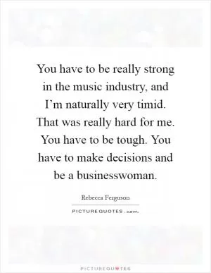 You have to be really strong in the music industry, and I’m naturally very timid. That was really hard for me. You have to be tough. You have to make decisions and be a businesswoman Picture Quote #1