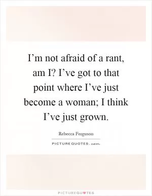 I’m not afraid of a rant, am I? I’ve got to that point where I’ve just become a woman; I think I’ve just grown Picture Quote #1