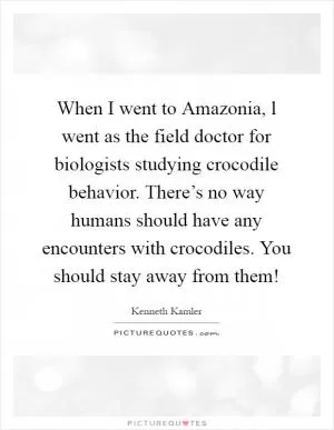 When I went to Amazonia, l went as the field doctor for biologists studying crocodile behavior. There’s no way humans should have any encounters with crocodiles. You should stay away from them! Picture Quote #1