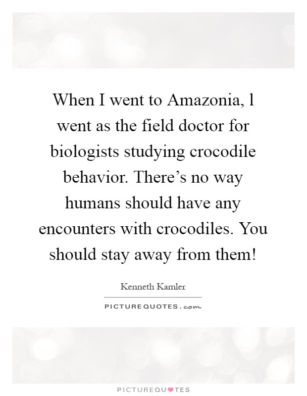 When I went to Amazonia, l went as the field doctor for biologists studying crocodile behavior. There's no way humans should have any encounters with crocodiles. You should stay away from them! Picture Quote #1