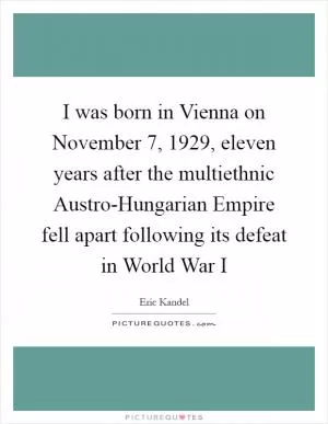I was born in Vienna on November 7, 1929, eleven years after the multiethnic Austro-Hungarian Empire fell apart following its defeat in World War I Picture Quote #1