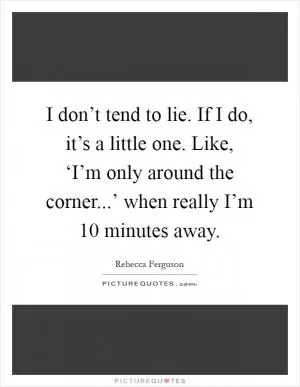 I don’t tend to lie. If I do, it’s a little one. Like, ‘I’m only around the corner...’ when really I’m 10 minutes away Picture Quote #1
