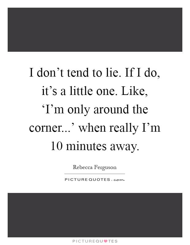 I don't tend to lie. If I do, it's a little one. Like, ‘I'm only around the corner...' when really I'm 10 minutes away Picture Quote #1