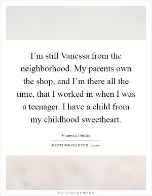 I’m still Vanessa from the neighborhood. My parents own the shop, and I’m there all the time, that I worked in when I was a teenager. I have a child from my childhood sweetheart Picture Quote #1