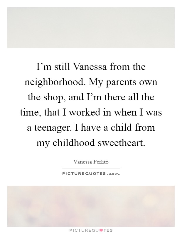 I'm still Vanessa from the neighborhood. My parents own the shop, and I'm there all the time, that I worked in when I was a teenager. I have a child from my childhood sweetheart Picture Quote #1