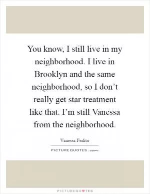 You know, I still live in my neighborhood. I live in Brooklyn and the same neighborhood, so I don’t really get star treatment like that. I’m still Vanessa from the neighborhood Picture Quote #1