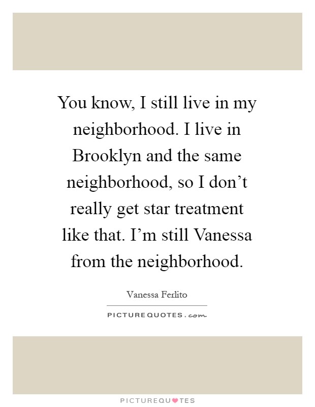 You know, I still live in my neighborhood. I live in Brooklyn and the same neighborhood, so I don't really get star treatment like that. I'm still Vanessa from the neighborhood Picture Quote #1