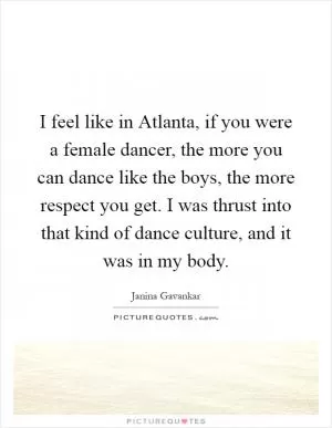I feel like in Atlanta, if you were a female dancer, the more you can dance like the boys, the more respect you get. I was thrust into that kind of dance culture, and it was in my body Picture Quote #1