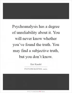 Psychoanalysis has a degree of unreliability about it. You will never know whether you’ve found the truth. You may find a subjective truth, but you don’t know Picture Quote #1