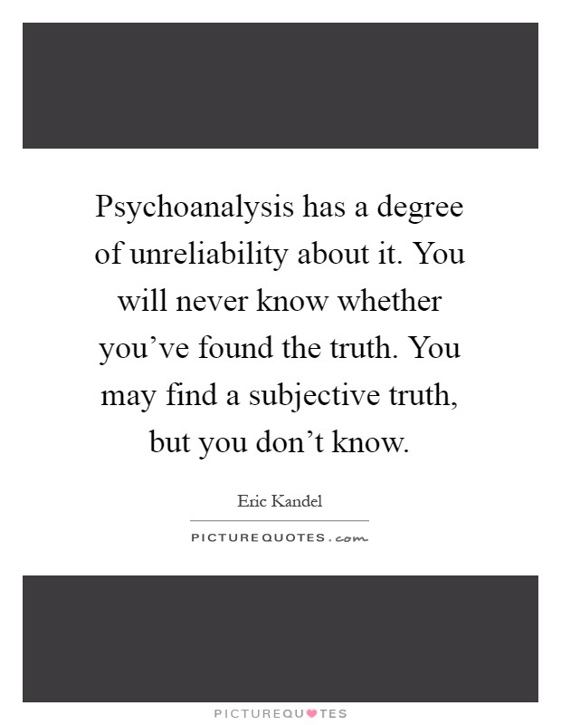 Psychoanalysis has a degree of unreliability about it. You will never know whether you've found the truth. You may find a subjective truth, but you don't know Picture Quote #1