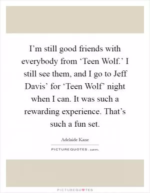 I’m still good friends with everybody from ‘Teen Wolf.’ I still see them, and I go to Jeff Davis’ for ‘Teen Wolf’ night when I can. It was such a rewarding experience. That’s such a fun set Picture Quote #1