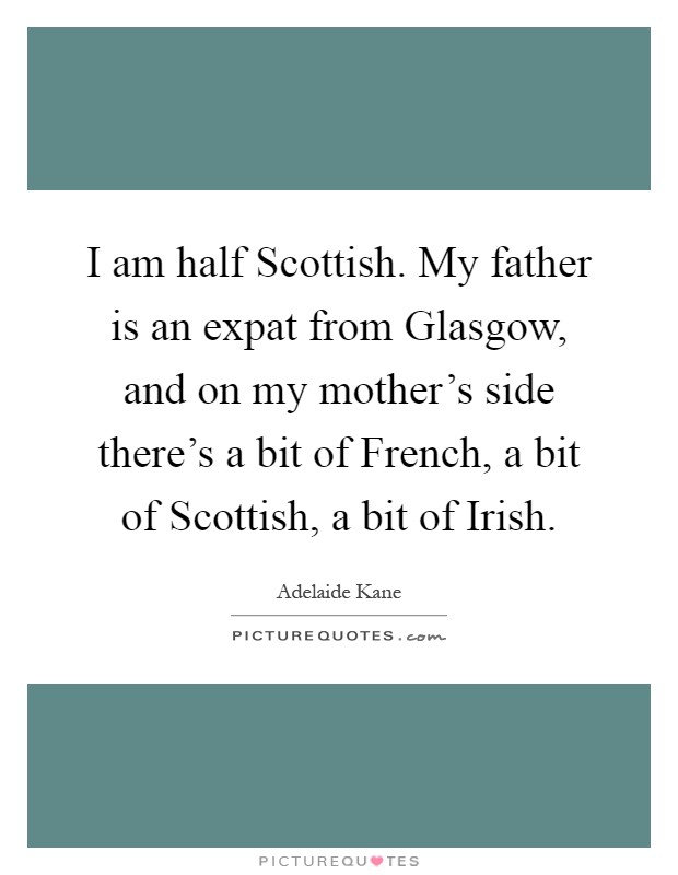 I am half Scottish. My father is an expat from Glasgow, and on my mother's side there's a bit of French, a bit of Scottish, a bit of Irish Picture Quote #1