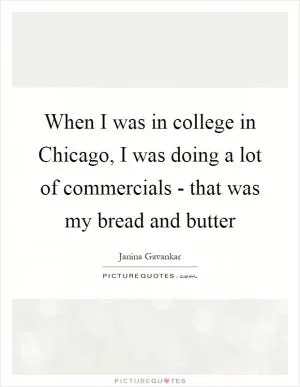 When I was in college in Chicago, I was doing a lot of commercials - that was my bread and butter Picture Quote #1