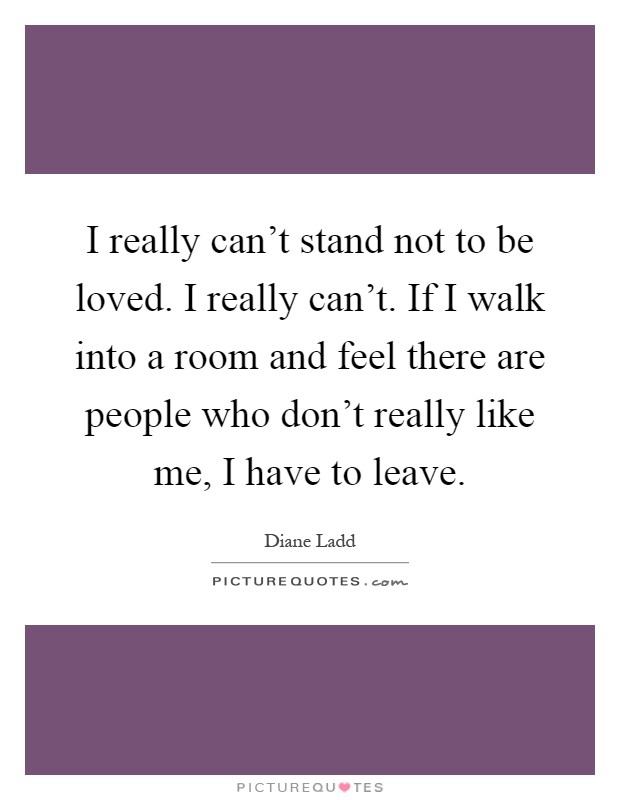 I really can't stand not to be loved. I really can't. If I walk into a room and feel there are people who don't really like me, I have to leave Picture Quote #1