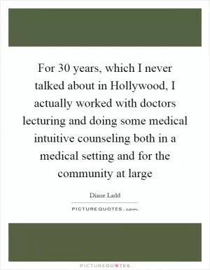 For 30 years, which I never talked about in Hollywood, I actually worked with doctors lecturing and doing some medical intuitive counseling both in a medical setting and for the community at large Picture Quote #1