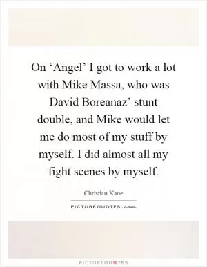 On ‘Angel’ I got to work a lot with Mike Massa, who was David Boreanaz’ stunt double, and Mike would let me do most of my stuff by myself. I did almost all my fight scenes by myself Picture Quote #1