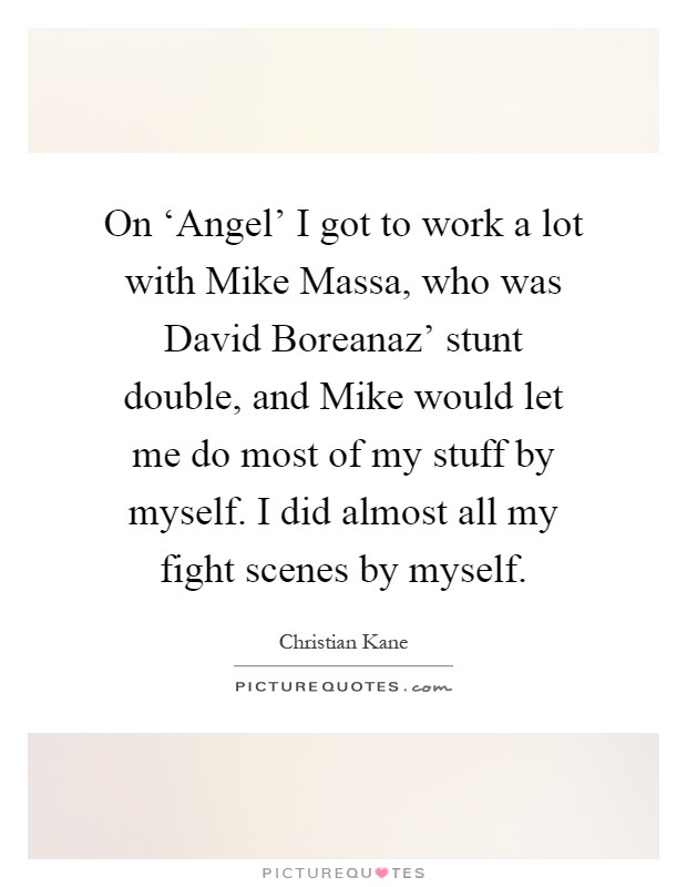 On ‘Angel' I got to work a lot with Mike Massa, who was David Boreanaz' stunt double, and Mike would let me do most of my stuff by myself. I did almost all my fight scenes by myself Picture Quote #1