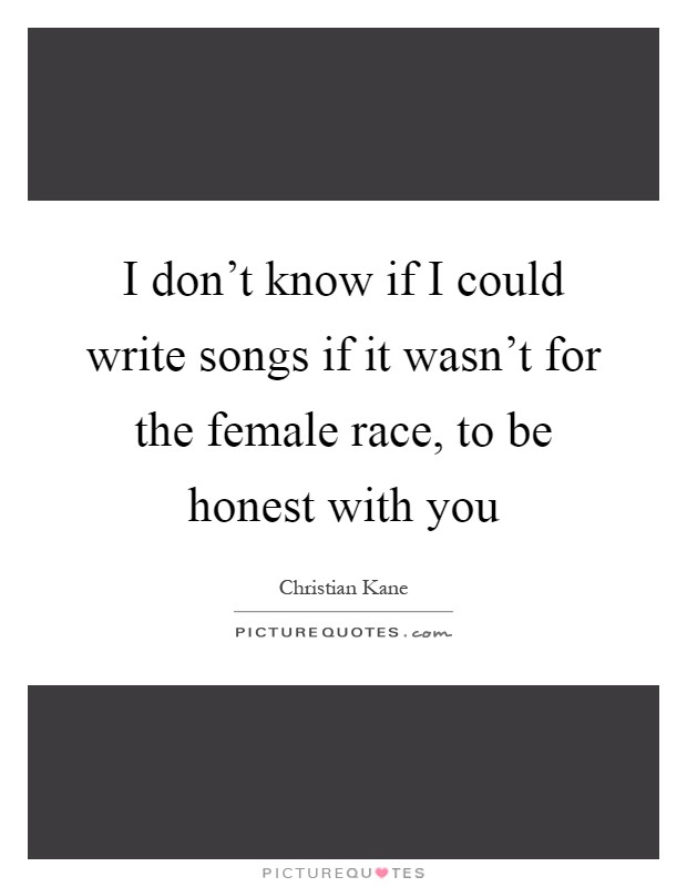 I don't know if I could write songs if it wasn't for the female race, to be honest with you Picture Quote #1
