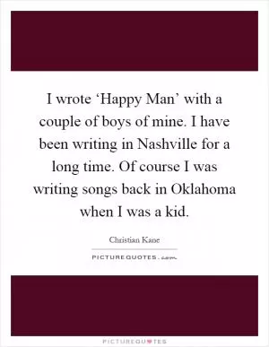 I wrote ‘Happy Man’ with a couple of boys of mine. I have been writing in Nashville for a long time. Of course I was writing songs back in Oklahoma when I was a kid Picture Quote #1