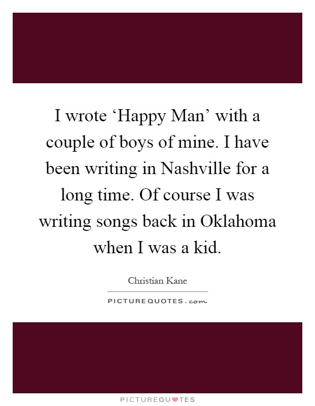 I wrote ‘Happy Man' with a couple of boys of mine. I have been writing in Nashville for a long time. Of course I was writing songs back in Oklahoma when I was a kid Picture Quote #1