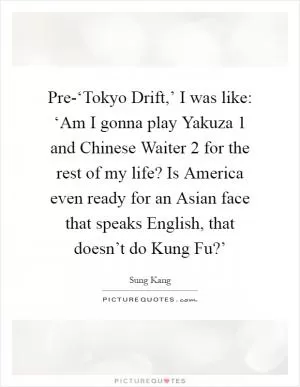 Pre-‘Tokyo Drift,’ I was like: ‘Am I gonna play Yakuza 1 and Chinese Waiter 2 for the rest of my life? Is America even ready for an Asian face that speaks English, that doesn’t do Kung Fu?’ Picture Quote #1