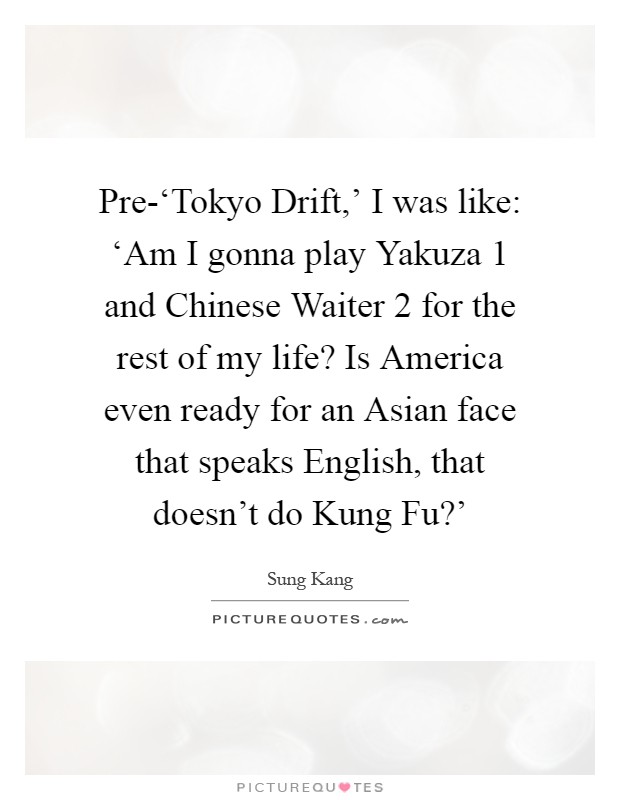 Pre-‘Tokyo Drift,' I was like: ‘Am I gonna play Yakuza 1 and Chinese Waiter 2 for the rest of my life? Is America even ready for an Asian face that speaks English, that doesn't do Kung Fu?' Picture Quote #1