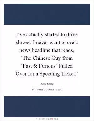 I’ve actually started to drive slower. I never want to see a news headline that reads, ‘The Chinese Guy from ‘Fast and Furious’ Pulled Over for a Speeding Ticket.’ Picture Quote #1