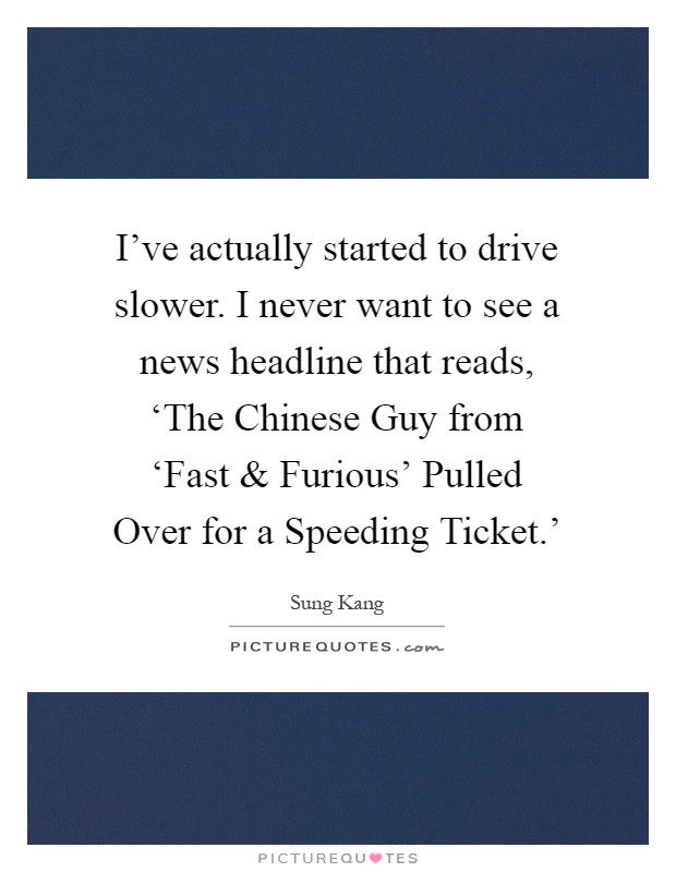 I've actually started to drive slower. I never want to see a news headline that reads, ‘The Chinese Guy from ‘Fast and Furious' Pulled Over for a Speeding Ticket.' Picture Quote #1