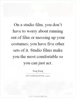 On a studio film, you don’t have to worry about running out of film or messing up your costumes; you have five other sets of it. Studio films make you the most comfortable so you can just act Picture Quote #1