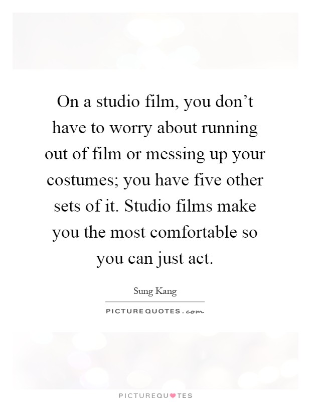 On a studio film, you don't have to worry about running out of film or messing up your costumes; you have five other sets of it. Studio films make you the most comfortable so you can just act Picture Quote #1